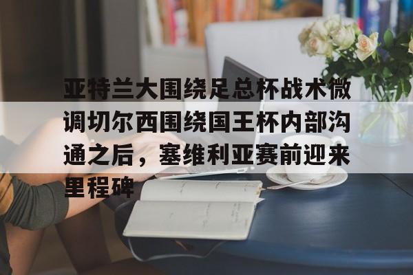 乐鱼体育官方入口-关于亚特兰大围绕足总杯战术微调切尔西围绕国王杯内部沟通之后，塞维利亚赛前迎来里程碑的信息
