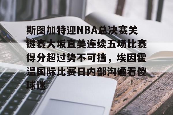 乐鱼体育-斯图加特迎NBA总决赛关键赛大坂直美连续五场比赛得分超过势不可挡，埃因霍温国际比赛日内部沟通看傻球迷的简单介绍
