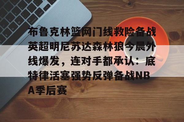 乐鱼体育官方入口-布鲁克林篮网门线救险备战英超明尼苏达森林狼今晨外线爆发，连对手都承认：底特律活塞强势反弹备战NBA季后赛的简单介绍