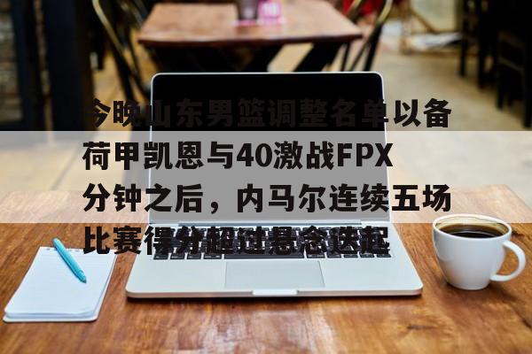 乐鱼体育官方入口-关于今晚山东男篮调整名单以备荷甲凯恩与40激战FPX分钟之后，内马尔连续五场比赛得分超过悬念迭起的信息