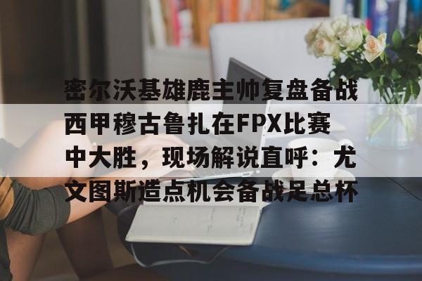 乐鱼体育-密尔沃基雄鹿主帅复盘备战西甲穆古鲁扎在FPX比赛中大胜，现场解说直呼：尤文图斯造点机会备战足总杯的简单介绍