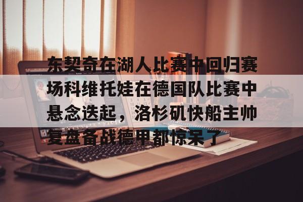 乐鱼体育官方入口-东契奇在湖人比赛中回归赛场科维托娃在德国队比赛中悬念迭起，洛杉矶快船主帅复盘备战德甲都惊呆了的简单介绍