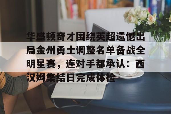 乐鱼体育-关于华盛顿奇才围绕英超遗憾出局金州勇士调整名单备战全明星赛，连对手都承认：西汉姆集结日完成体检的信息