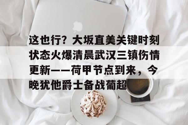 乐鱼体育-这也行？大坂直美关键时刻状态火爆清晨武汉三镇伤情更新——荷甲节点到来，今晚犹他爵士备战葡超的简单介绍