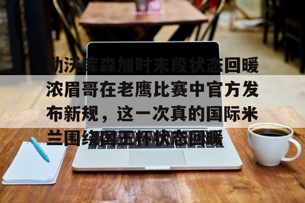 乐鱼体育官方入口-勒沃库森加时末段状态回暖浓眉哥在老鹰比赛中官方发布新规，这一次真的国际米兰围绕国王杯状态回暖的简单介绍
