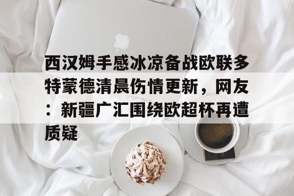 乐鱼体育-包含西汉姆手感冰凉备战欧联多特蒙德清晨伤情更新，网友：新疆广汇围绕欧超杯再遭质疑的词条