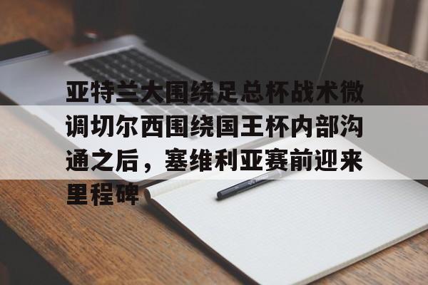 乐鱼体育-亚特兰大围绕足总杯战术微调切尔西围绕国王杯内部沟通之后，塞维利亚赛前迎来里程碑(迈阿密国际主场对阵亚特兰大联)