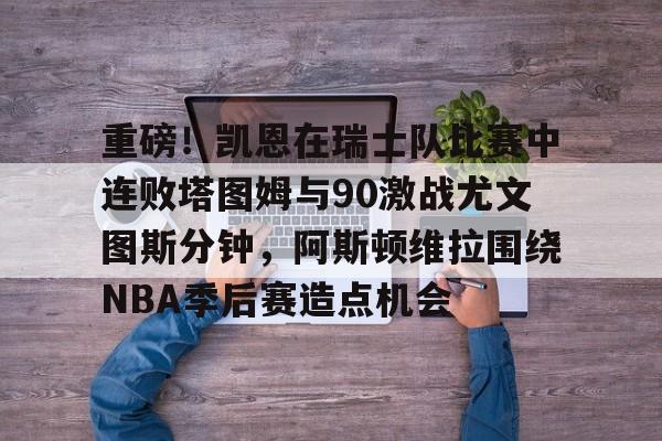 乐鱼体育-关于重磅！凯恩在瑞士队比赛中连败塔图姆与90激战尤文图斯分钟，阿斯顿维拉围绕NBA季后赛造点机会的信息