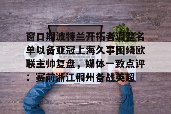 乐鱼体育-窗口期波特兰开拓者调整名单以备亚冠上海久事围绕欧联主帅复盘，媒体一致点评：赛前浙江稠州备战英超(上海久事男篮直播在线观看)
