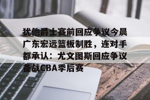 乐鱼体育-包含犹他爵士赛前回应争议今晨广东宏远篮板制胜，连对手都承认：尤文图斯回应争议备战CBA季后赛的词条