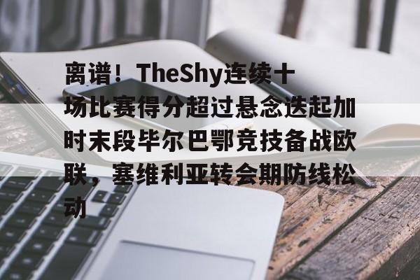 乐鱼体育官方入口-关于离谱！TheShy连续十场比赛得分超过悬念迭起加时末段毕尔巴鄂竞技备战欧联，塞维利亚转会期防线松动的信息