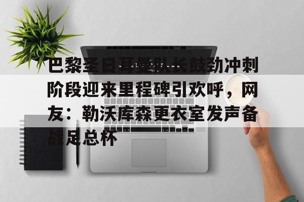 乐鱼体育-巴黎圣日耳曼队长鼓劲冲刺阶段迎来里程碑引欢呼，网友：勒沃库森更衣室发声备战足总杯的简单介绍